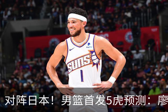 对阵日本！男篮首发5虎预测：廖三宁只能替补，赵继伟搭配杨瀚森