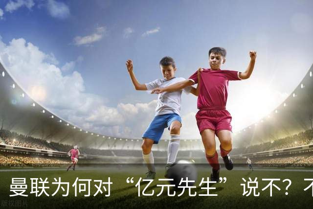 曼联为何对“亿元先生”说不？不是花不起，而是不值和不愿