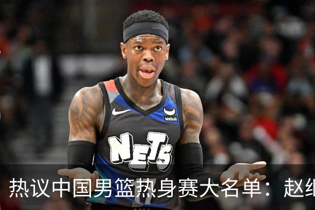 热议中国男篮热身赛大名单：赵继伟成年龄最大老将 广东中锋有望获重用