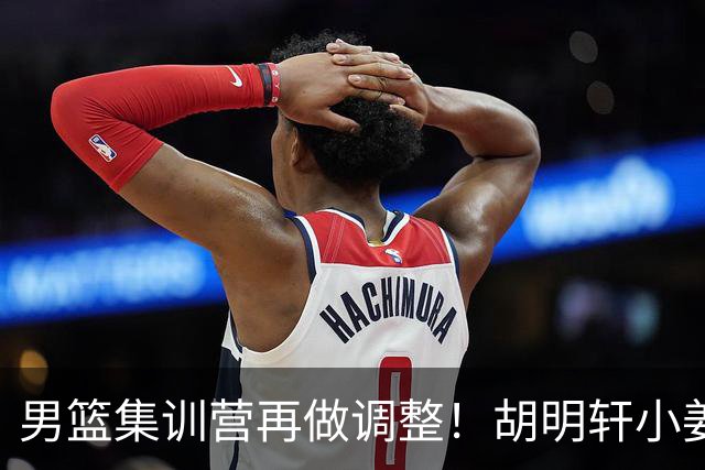 男篮集训营再做调整！胡明轩小姜等5人离队，增补曾凡博+深圳双子星，NBA内线将归队！