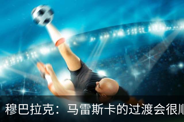 穆巴拉克：马雷斯卡的过渡会很顺利 他的到来将是一笔宝贵的财富