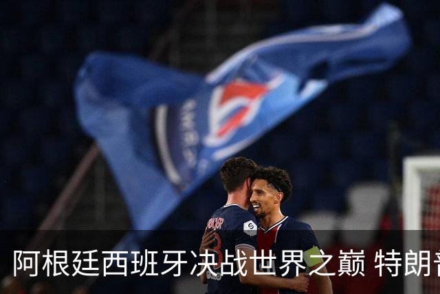 阿根廷西班牙决战世界之巅 特朗普：很难赌梅西输