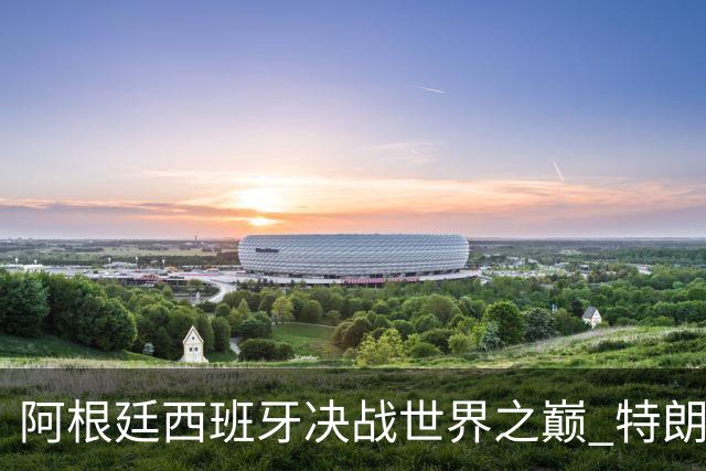 阿根廷西班牙决战世界之巅 特朗普：很难赌梅西输