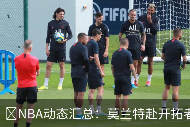 🚨NBA动态汇总：莫兰特赴开拓者 哈登商讨续约 追梦助力追詹眉